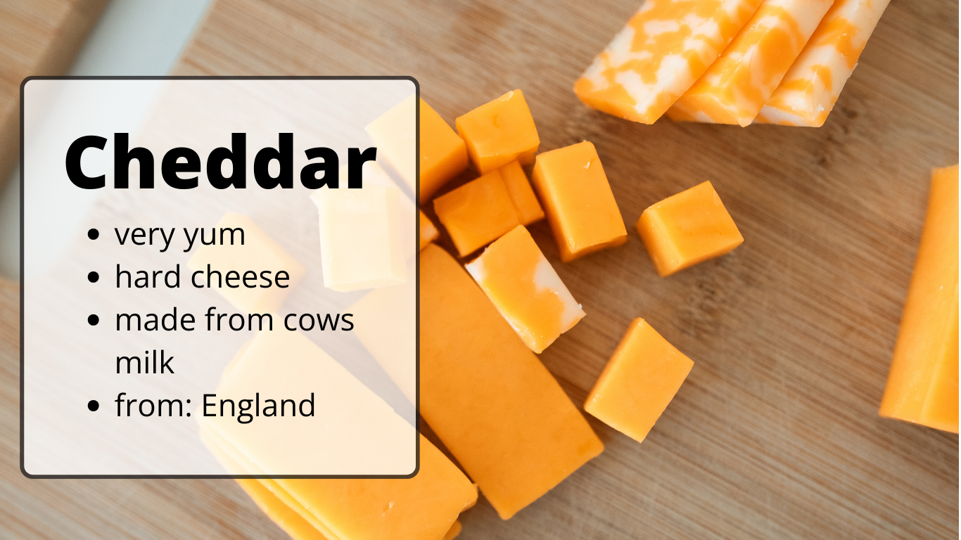 Cheddar
very yum
hard cheese
made from cows milk
from: England